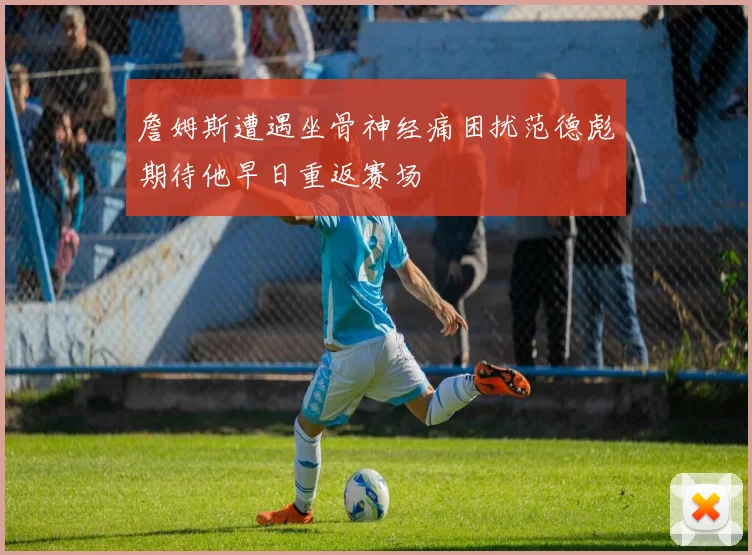 詹姆斯遭遇坐骨神经痛困扰范德彪期待他早日重返赛场