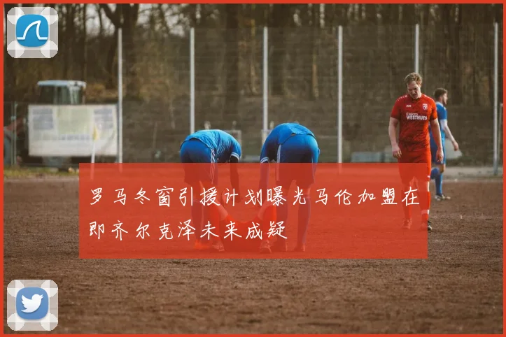 罗马冬窗引援计划曝光马伦加盟在即齐尔克泽未来成疑