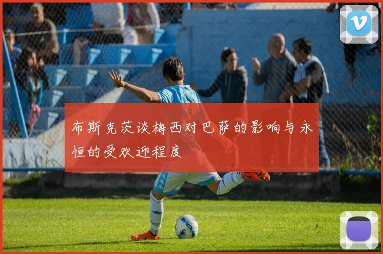 布斯克茨谈梅西对巴萨的影响与永恒的受欢迎程度