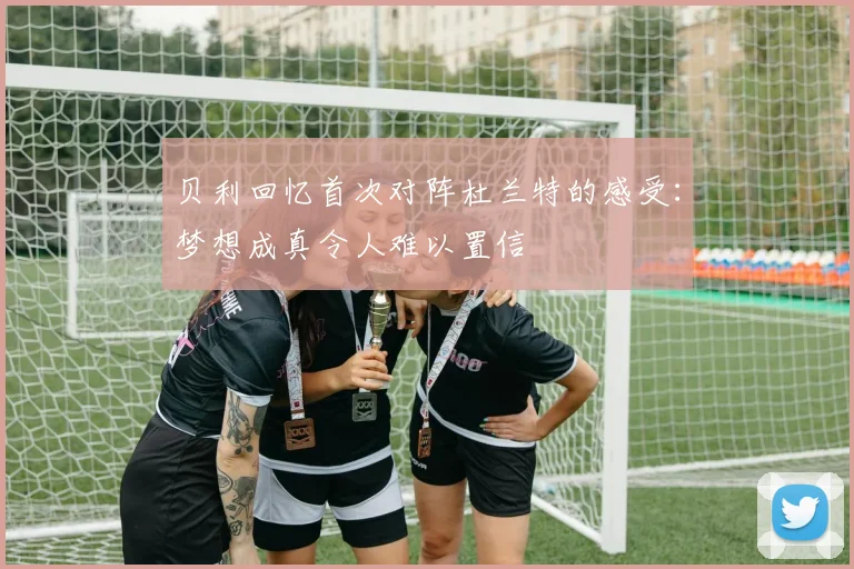 贝利回忆首次对阵杜兰特的感受：梦想成真令人难以置信