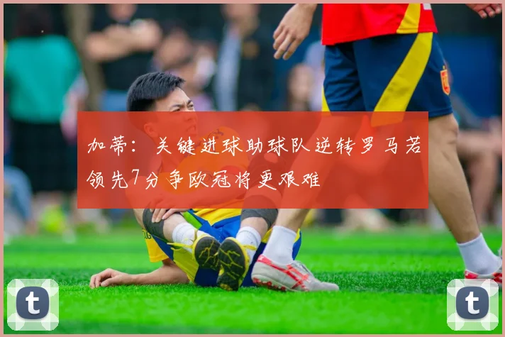 加蒂：关键进球助球队逆转罗马若领先7分争欧冠将更艰难
