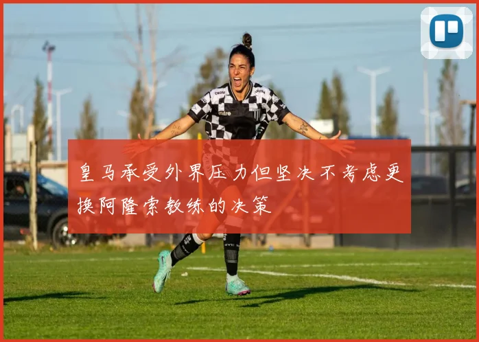 皇马承受外界压力但坚决不考虑更换阿隆索教练的决策