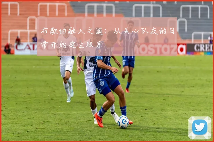 布歇的融入之道：从关心队友的日常开始建立联系