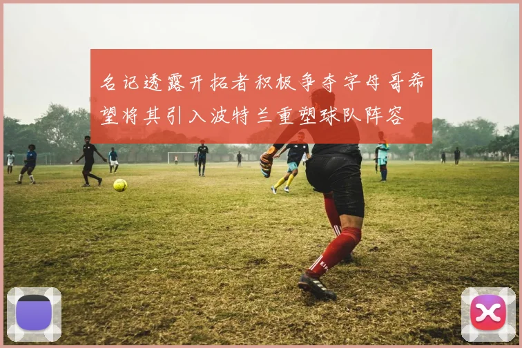 名记透露开拓者积极争夺字母哥希望将其引入波特兰重塑球队阵容