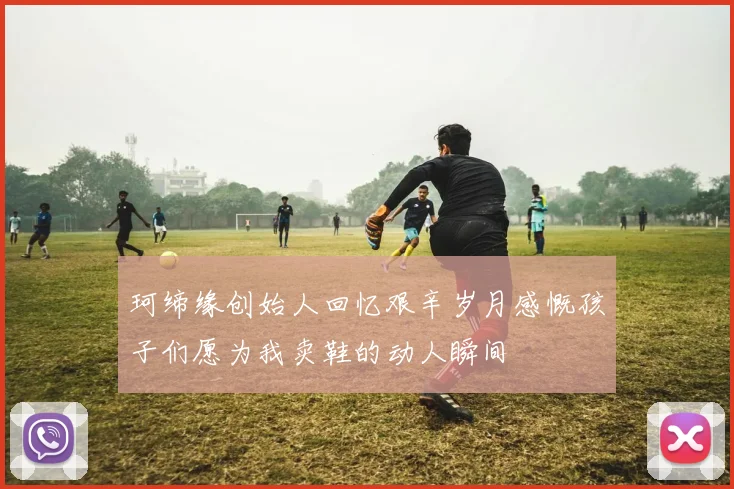 珂缔缘创始人回忆艰辛岁月感慨孩子们愿为我卖鞋的动人瞬间