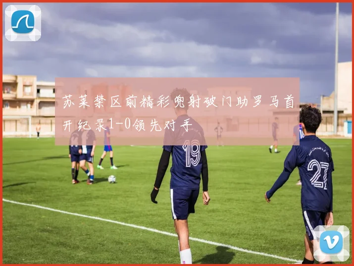 苏莱禁区前精彩兜射破门助罗马首开纪录1-0领先对手