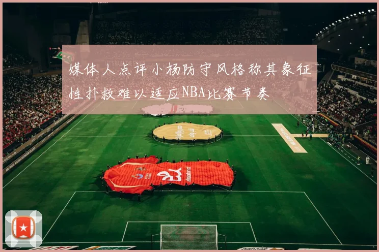 媒体人点评小杨防守风格称其象征性扑救难以适应NBA比赛节奏