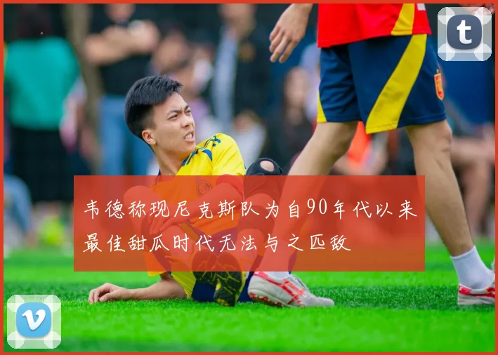 韦德称现尼克斯队为自90年代以来最佳甜瓜时代无法与之匹敌