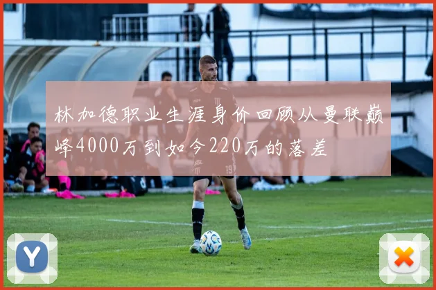 林加德职业生涯身价回顾从曼联巅峰4000万到如今220万的落差