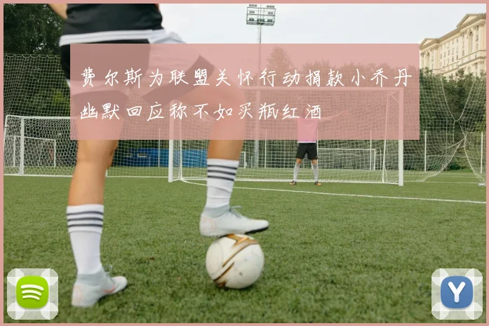费尔斯为联盟关怀行动捐款小乔丹幽默回应称不如买瓶红酒