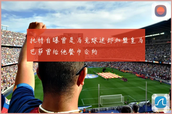 托特自曝曾是马竞球迷却加盟皇马巴萨曾给他餐巾合约