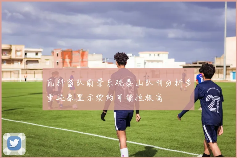 瓦科留队前景乐观泰山队刊分析多重迹象显示续约可能性极高