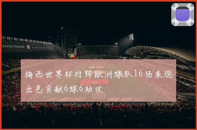 梅西世界杯对阵欧洲球队16场表现出色贡献6球6助攻