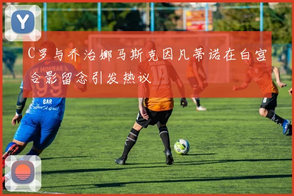 C罗与乔治娜马斯克因凡蒂诺在白宫合影留念引发热议