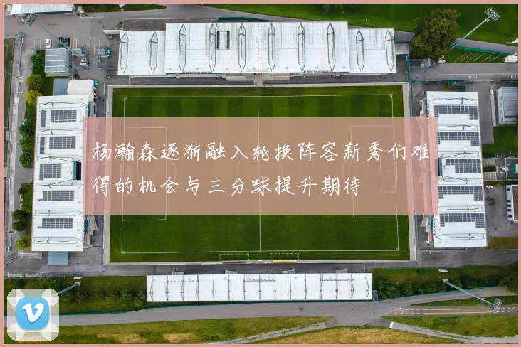 杨瀚森逐渐融入轮换阵容新秀们难得的机会与三分球提升期待