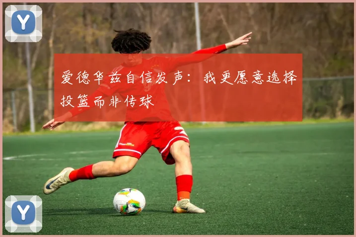 爱德华兹自信发声：我更愿意选择投篮而非传球