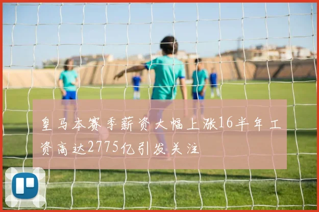 皇马本赛季薪资大幅上涨16半年工资高达2775亿引发关注